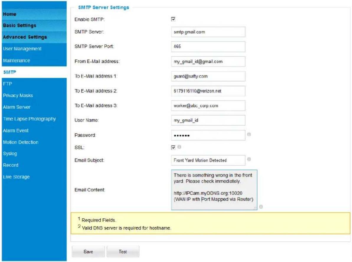 Home Basic Settings Advanced Settings User Management Maintenance SMTP FTP Privacy Masks Alarm Server Time Lapse Photography Alarm Event Motion Detection Syslog Record Live Storage SMTP Server Settings Enable SMTP: ✓ SMTP Server: smtp.gmail.com SMTP Server Port: 465 From E-Mail address: my_gmail_id@gmail.com To E-Mail address 1: guard@safty.com To E-Mail address 2: 6179116110@verizon.net To E-Mail address 3: worker@abc_corp.com User Name: my_gmail_id Password: ••••••• SSL: ✓ Email Subject: Front Yard Motion Detected Email Content: There is something wrong in the front yard. Please check immediately. http://IPCam.myDDNS.org:10020 (WAN IP with Port Mapped via Router) 1 Required Fields. 2 Valid DNS server is required for hostname. Save Test