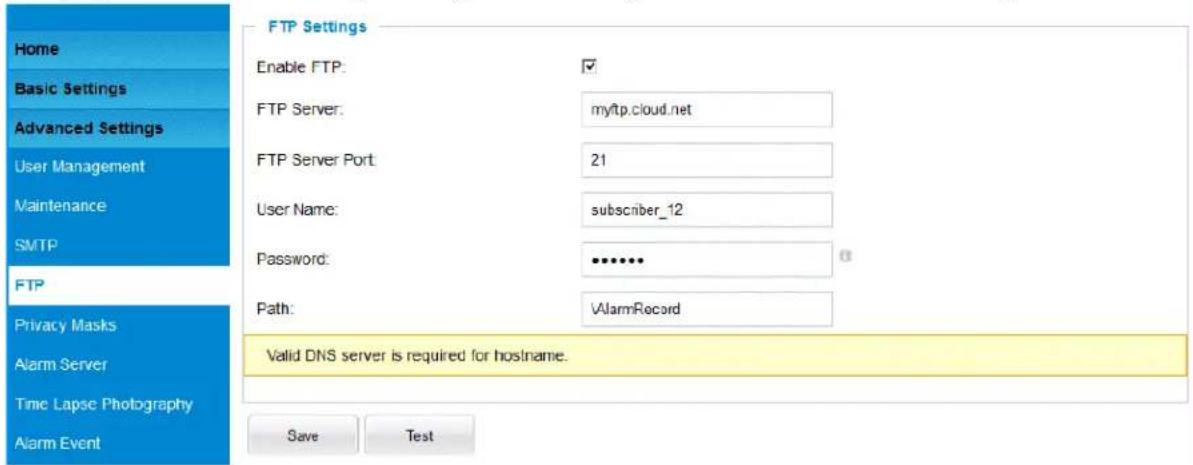 Home Basic Settings Advanced Settings User Management Maintenance SMTP FTP Privacy Masks Alarm Server Time Lapse Photography Alarm Event FTP Settings Enable FTP: ✓ FTP Server: myftp.cloud.net FTP Server Port: 21 User Name: subscriber_12 Password: •••••• Path: AlarmRecord Valid DNS server is required for hostname. Save Test