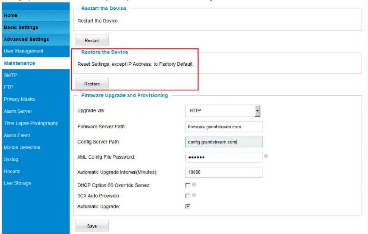 Home Basic Settings Advanced Settings User Management Maintenance SMTP FTP Privacy Masks Alarm Server Time Lapse Photography Alarm Event Motion Detection Syslog Record Live Storage Restart the Device Restart the Device. Restart Restore the Device Reset Settings, except IP Address, to Factory Default. Restore Firmware Upgrade and Provisioning Upgrade via: HTTP Firmware Server Path: firmware.grandstream.com Config Server Path: config grandstream.com XML Config File Password: ••••••• Automatic Upgrade Interval(Minutes): 10060 DHCP Option 66 Override Server: □ 3CX Auto Provision: □ Automatic Upgrade: ✓ Save