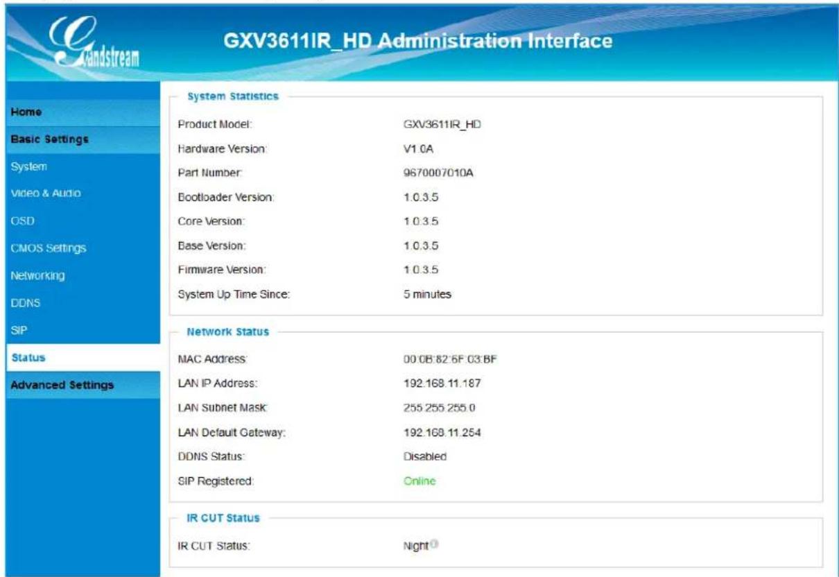 GXV3611IR_HD Administration Interface Home Basic Settings System Video & Audio OSD CMOS Settings Networking DDNS SIP Status Advanced Settings System Statistics Product Model: GXV3611IR_HD Hardware Version: V1.0A Part Number: 9670007010A Bootloader Version: 1.0.3.5 Core Version: 1.0.3.5 Base Version: 1.0.3.5 Firmware Version: 1.0.3.5 System Up Time Since: 5 minutes Network Status MAC Address: 00 08'82'6F 03 BF LAN IP Address: 192.168.11.187 LAN Subnet Mask: 255.255.255.0 LAN Default Gateway: 192.168.11.254 DDNS Status: Disabled SIP Registered: Online IR CUT Status IR CUT Status: Night①
