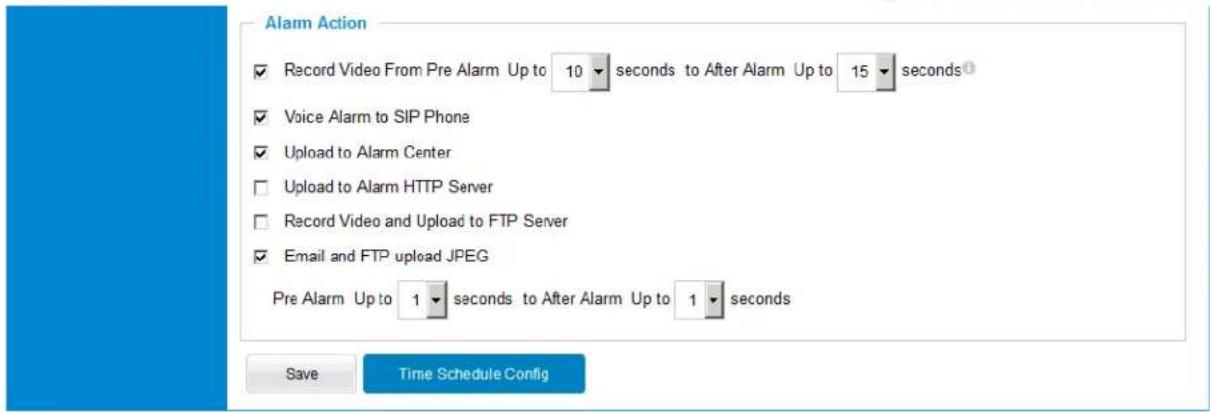 Alarm Action ✓ Record Video From Pre Alarm Up to 10 seconds to After Alarm Up to 15 seconds ✓ Voice Alarm to SIP Phone ✓ Upload to Alarm Center □ Upload to Alarm HTTP Server □ Record Video and Upload to FTP Server ✓ Email and FTP upload JPEG Pre Alarm Up to 1 seconds to After Alarm Up to 1 seconds Save Time Schedule Config