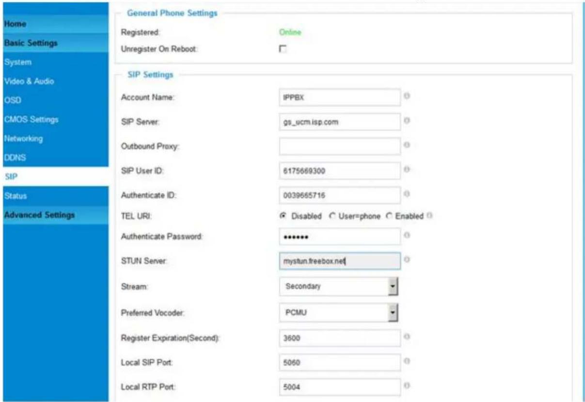 Home Basic Settings System Video & Audio OSD CMOS Settings Networking DDNS SIP Status Advanced Settings General Phone Settings Registered: Online Unregister On Reboot: SIP Settings Account Name: IPPBX SIP Server: gs_ucm.isp.com Outbound Proxy: SIP User ID: 6175669300 Authenticate ID: 0039665716 TEL URI: Disabled User=phone Enabled Authenticate Password: ••••••• STUN Server: mystun.treebox.net Stream: Secondary Preferred Vocoder: PCMU Register Expiration(Second): 3600 Local SIP Port: 5060 Local RTP Port: 5004