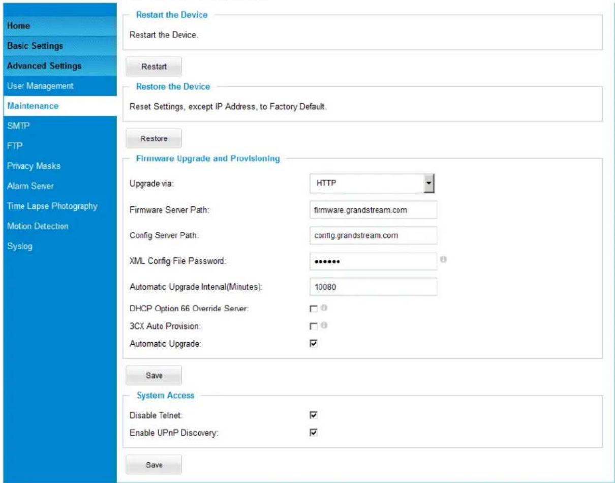 Home Basic Settings Advanced Settings User Management Maintenance SMTP FTP Privacy Masks Alarm Server Time Lapse Photography Motion Detection Syslog Restart the Device Restart the Device. Restart Restore the Device Reset Settings, except IP Address, to Factory Default. Restore Firmware Upgrade and Provisioning Upgrade via: HTTP Firmware Server Path: firmware.grandstream.com Config Server Path: config.grandstream.com XML Config File Password: •••••• Automatic Upgrade Interval(Minutes): 10080 DHCP Option 66 Override Server: □① 3CX Auto Provision: □① Automatic Upgrade: ✓ Save System Access Disable Telnet: ✓ Enable UPnP Discovery: ✓ Save