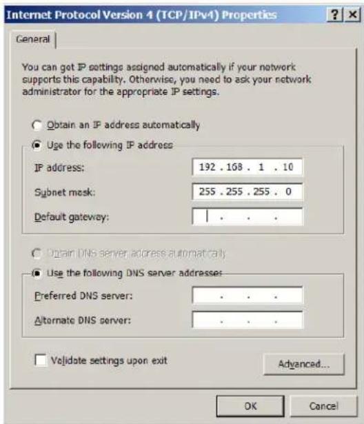 Internet Protocol Version 4 (TCP/IPv4) Properties General You can get IP settings assigned automatically if your network supports this capability. Otherwise, you need to ask your network administrator for the appropriate IP settings. Obtain an IP address automatically Use the following IP address IP address: 192 . 168 . 1 . 10 Subnet mask: 255 . 255 . 255 . 0 Default gateway: Obtain DNS server address automatically Use the following DNS server addresses: Preferred DNS server: . Alternate DNS server: . Validate settings upon exit Advanced... OK Cancel
