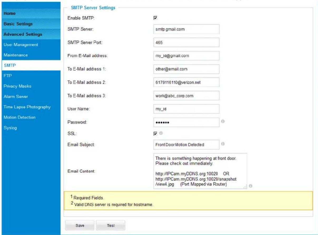 Home Basic Settings Advanced Settings User Management Maintenance SMTP FTP Privacy Masks Alarm Server Time Lapse Photography Motion Detection Syslog SMTP Server Settings Enable SMTP: ✓ SMTP Server: smtp.gmail.com SMTP Server Port: 465 From E-Mail address: my_ld@gmail.com To E-Mail address 1: other@email.com To E-Mail address 2: 6179116110@verizon.net To E-Mail address 3: work@abc_corp.com User Name: my_ld Password: •••••• SSL: ✓ Email Subject: Front Door Motion Detected Email Content: There is something happening at front door. Please check out immediately. http://IPCam.myDDNS.org:10020 OR http://IPCam.myDDNS.org:10020/snapshot /view4.jpg (Port Mapped via Router) 1 Required Fields. 2 Valid DNS server is required for hostname. Save Test