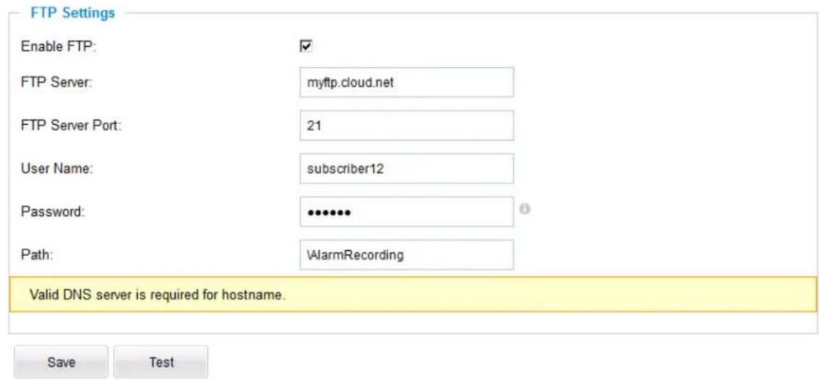 FTP Settings Enable FTP: ✓ FTP Server: myftp.cloud.net FTP Server Port: 21 User Name: subscriber12 Password: •••••• Path: \AlarmRecording Valid DNS server is required for hostname. Save Test
