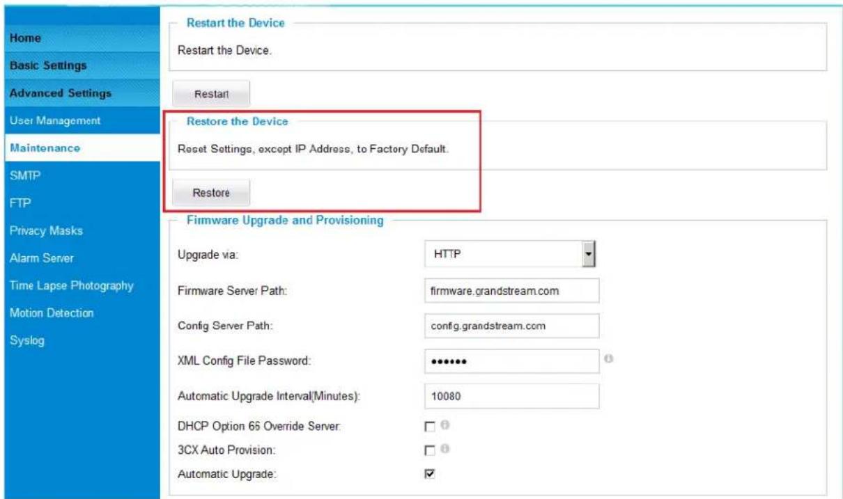 Home Basic Settings Advanced Settings User Management Maintenance SMTP FTP Privacy Masks Alarm Server Time Lapse Photography Motion Detection Syslog Restart the Device Restart the Device. Restart Restore the Device Reset Settings, except IP Address, to Factory Default. Restore Firmware Upgrade and Provisioning Upgrade via: HTTP Firmware Server Path: firmware.grandstream.com Config Server Path: config.grandstream.com XML Config File Password: ••••••• Automatic Upgrade Interval(Minutes): 10080 DHCP Option 66 Override Server: □ ① 3CX Auto Provision: □ ① Automatic Upgrade: ✓
