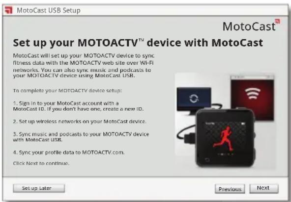 MotoCast USB Setup MotoCast™ Set up your MOTOACTV™ device with MotoCast MotoCast will set up your MOTOACTV device to sync fitness data with the MOTOACTV web site over Wi-Fi networks. You can also sync music and podcasts to your MOTOACTV device using MotoCast USB. To complete your MOTOACTV device setup: 1. Sign in to your MotoCast account with a MotoCast ID. If you don't have one, create a new ID. 2. Set up wireless networks on your MotoCast device. 3. Sync music and podcasts to your MOTOACTV device with MotoCast USB. 4. Sync your profile data to MOTOACTV.com. Click Next to continue. Set up Later Previous Next