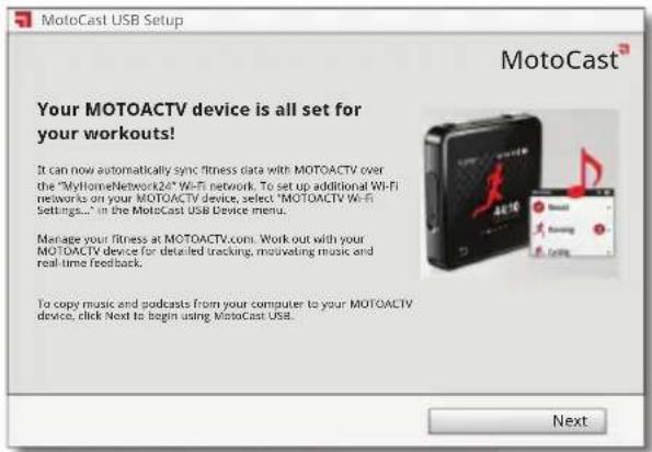 MotoCast USB Setup Your MOTOACTV device is all set for your workouts! It can now automatically sync fitness data with MOTOACTV over the "MyHomeNetwork24" Wi-Fi network. To set up additional Wi-Fi networks on your MOTOACTV device, select "MOTOACTV Wi-Fi Settings..." in the MotoCast USB Device menu. Manage your fitness at MOTOACTV.com. Work out with your MOTOACTV device for detailed tracking, motivating music and real-time feedback. To copy music and podcasts from your computer to your MOTOACTV device, click Next to begin using MotoCast USB. Next