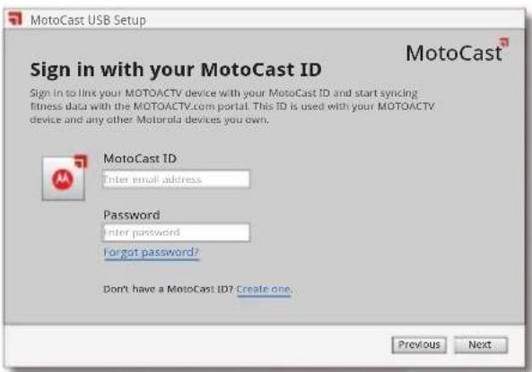 MotoCast USB Setup Sign in with your MotoCast ID Sign In to link your MOTOACTV device with your MotoCast ID and start syncing fitness data with the MOTOACTV.com portal. This ID is used with your MOTOACTV device and any other Motorola devices you own. MotoCast ID Enter email address. Password Enter password Forgot password? Don't have a MotoCast ID? Create one. Previous Next