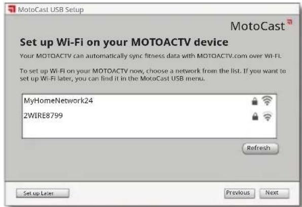 MotoCast USB Setup MotoCast Set up Wi-Fi on your MOTOACTV device Your MOTOACTV can automatically sync fitness data with MOTOACTV.com over Wi-Fi. To set up Wi-Fi on your MOTOACTV now, choose a network from the list. If you want to set up Wi-Fi later, you can find it in the MotoCast USB menu. MyHomeNetwork24 2WIRE8799 Refresh Set up Layer Previous Next