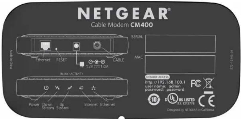 NETGEAR® Cable Modem CM400 MACHINE Ethernet RESET CABLE 1.2V==1.0A BLINK-ACTIVITY SERIAL MAC 272-12148-01 DEFAULT ACCESS http://192.168.100.1 user name: admin password: password FC 10 c UL US LISTED CE E212778 CE Designed by NETGEAR in California