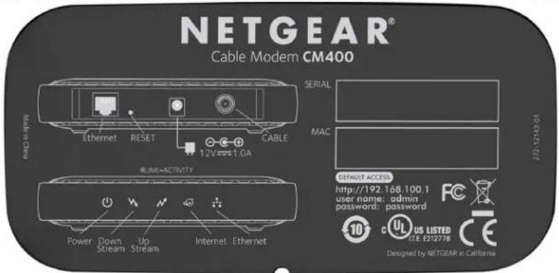 NETGEAR® Cable Modem CM400 SERIAL MAC NONE NAME Ethernet RESET CABLE 1.2V 1.0A RUNG-ACTIVITY Power Down Up Internet Ethernet Default access http://192.168.100.1 user name: admin password: password 10 US LISTED U.E. E232778 CE Designed by NETGEAR in California