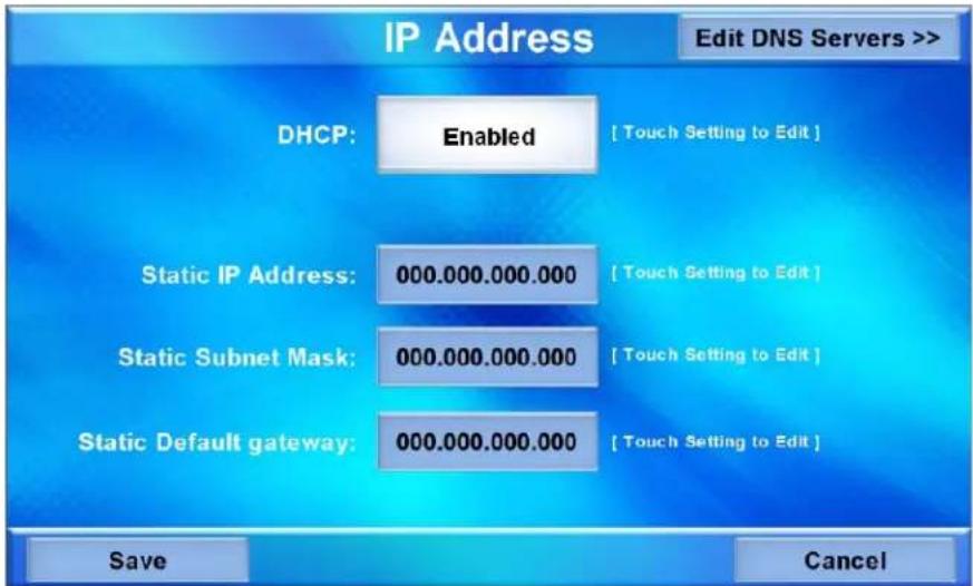 IP Address Edit DNS Servers >> DHCP: Enabled [ Touch Setting to Edit ] Static IP Address: 000.000.000.000 [ Touch Setting to Edit ] Static Subnet Mask: 000.000.000.000 [ Touch Setting to Edit ] Static Default gateway: 000.000.000.000 [ Touch Setting to Edit ] Save Cancel