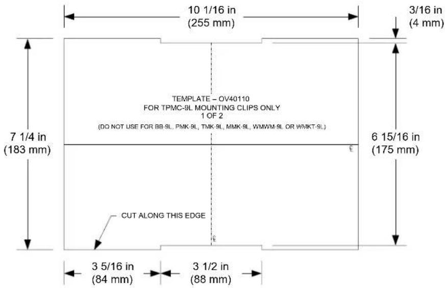 10 1/16 in (255 mm) 3/16 in (4 mm) 7 1/4 in (183 mm) TEMPLATE - OV40110 FOR TPMC-9L MOUNTING CLIPS ONLY 1 OF 2 (DO NOT USE FOR BB-9L, PMK-9L, TMK-9L, MMK-9L, WMWM-9L OR WMKT-9L) 6 15/16 in (175 mm) CUT ALONG THIS EDGE 3 5/16 in (84 mm) 3 1/2 in (88 mm)