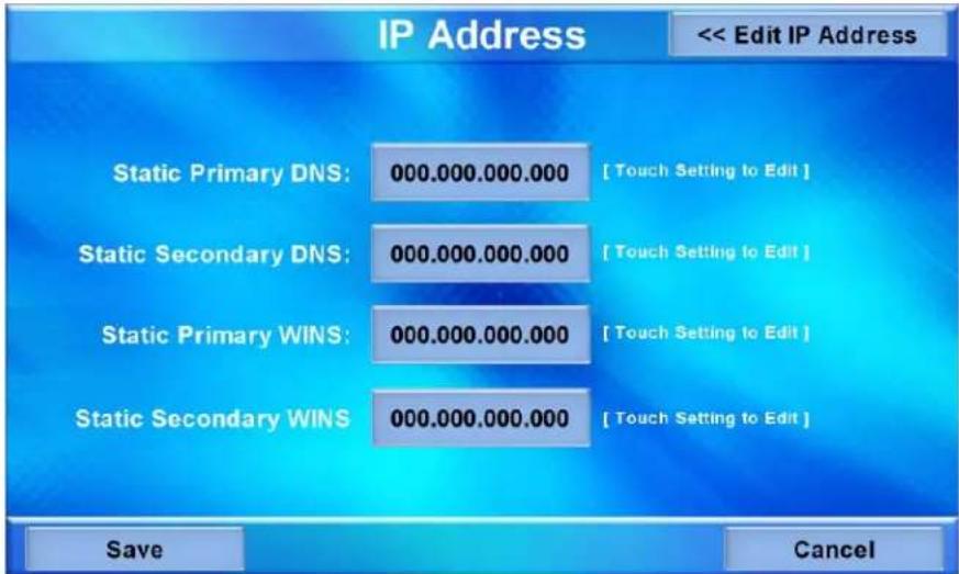 IP Address << Edit IP Address Static Primary DNS: 000.000.000.000 [Touch Setting to Edit] Static Secondary DNS: 000.000.000.000 [Touch Setting to Edit] Static Primary WINS: 000.000.000.000 [Touch Setting to Edit] Static Secondary WINS: 000.000.000.000 [Touch Setting to Edit] Save Cancel