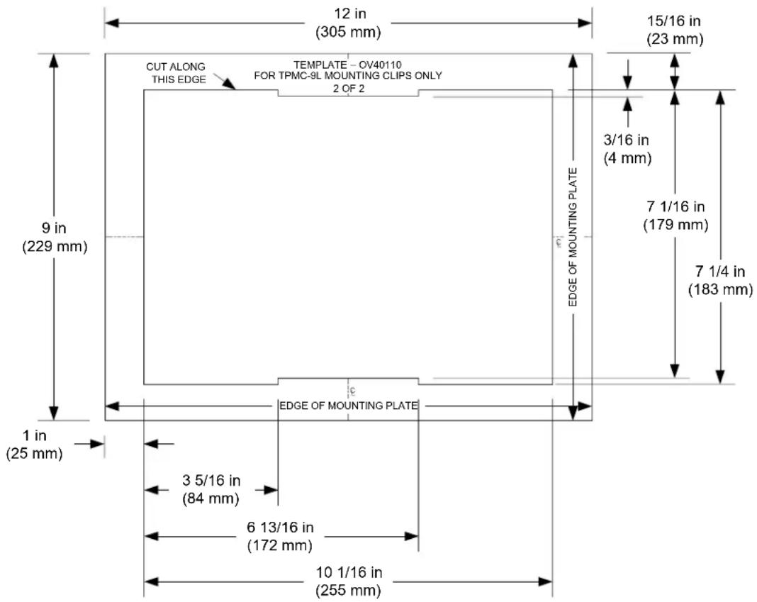 12 in (305 mm) 15/16 in (23 mm) CUT ALONG THIS EDGE TEMPLATE - OV40110 FOR TPMC-9L MOUNTING CLIPS ONLY 2 OF 2 3/16 in (4 mm) 7 1/16 in (179 mm) 7 1/4 in (183 mm) 9 in (229 mm) EDGE OF MOUNTING PLATE EDGE OF MOUNTING PLATE 1 in (25 mm) 3 5/16 in (84 mm) 6 13/16 in (172 mm) 10 1/16 in (255 mm)