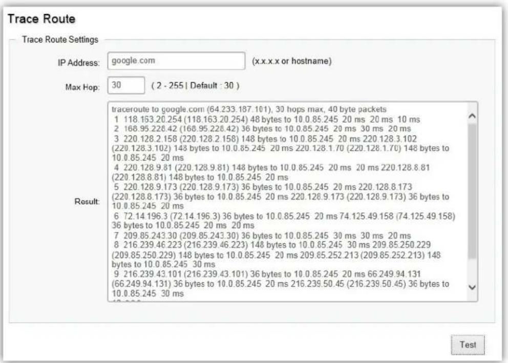 Trace Route Trace Route Settings IP Address: google.com (x.x.x.x or hostname) Max Hop: 30 (2 - 255 | Default : 30 ) Result: traceroute to google.com (64.233.187.101), 30 hops max, 40 byte packets 1 118.163.20.254 (118.163.20.254) 48 bytes to 10.0.85.245 20 ms 20 ms 10 ms 2 168.95.226.42 (168.95.226.42) 36 bytes to 10.0.85.245 20 ms 30 ms 20 ms 3 220.128.2.158 (220.128.2.158) 148 bytes to 10.0.85.245 20 ms 220.128.3.102 (220.128.3.102) 148 bytes to 10.0.85.245 20 ms 220.128.1.70 (220.128.1.70) 148 bytes to 10.0.85.245 20 ms 4 220.128.9.81 (220.128.9.81) 148 bytes to 10.0.85.245 20 ms 20 ms 220.128.8.81 (220.128.8.81) 148 bytes to 10.0.85.245 20 ms 5 220.128.9.173 (220.128.9.173) 36 bytes to 10.0.85.245 20 ms 220.128.8.173 (220.128.8.173) 36 bytes to 10.0.85.245 20 ms 220.128.9.173 (220.128.9.173) 36 bytes to 10.0.85.245 20 ms 6 72.14 196.3 (72.14.196.3) 36 bytes to 10.0.85.245 20 ms 74.125.49.158 (74.125.49.158) 36 bytes to 10.0.85.245 20 ms 20 ms 7 209.85.243.30 (209.85.243.30) 36 bytes to 10.0.85.245 30 ms 30 ms 20 ms 8 216.239.46.223 (216.239.46.223) 148 bytes to 10.0.85.245 30 ms 209.85.250.229 (209.85.250.229) 148 bytes to 10.0.85.245 20 ms 209.85.252.213 (209.85.252.213) 148 bytes to 10.0.85.245 30 ms 9 216.239.43.101 (216.239.43.101) 36 bytes to 10.0.85.245 20 ms 66.249.94.131 (66.249.94.131) 36 bytes to 10.0.85.245 20 ms 216.239.50.45 (216,239,50,45) 36 bytes to 10,0,85,245 30 ms Test