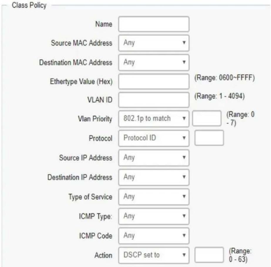 Class Policy Name Source MAC Address Any Destination MAC Address Any Ethertype Value (Hex) (Range: 0600~FFFF) VLAN ID (Range: 1 - 4094) Vlan Priority 802.1p to match (Range: 0 - 7) Protocol Protocol ID Source IP Address Any Destination IP Address Any Type of Service Any ICMP Type: Any ICMP Code Any Action DSCP set to (Range: 0 - 63)