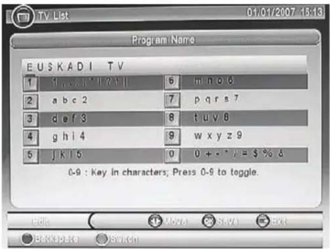 TV List 01/01/2007 15:13 Program Name EUSKADI TV 1 1 ... 33 " | ?" | 6 m n o 6 2 a b c 2 7 p q r s 7 3 d e f 3 8 t u v 8 4 g h l 4 9 w x y z 9 5 j k l 5 0 0 + - * / = $ % δ 0-9 : Key in characters; Press 0-9 to toggle. Edit MOV SAVE Exit Backspace Switch