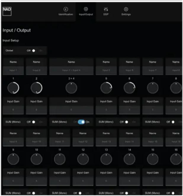 NAD Identification Input/Output DSP Settings Input / Output Input Setup Global Off On Name Name Name Name Name Name Name Name Input 1 Input 2 Input 3 + Input 4 Input 5 Input 6 Input 7 Input 8 1 2 3 + 4 5 6 7 8 Input Gain Input Gain Input Gain Input Gain Input Gain Input Gain Input Gain 9 6 0 3 5 4 9 SUM (Mono) Off On SUM (Mono) Off On SUM (Mono) Off On SUM (Mono) Off On Name Name Name Name Name Name Name Name Name Input 5 Input 10 Input 11 Input 12 Input 13 Input 14 Input 15 Input 16 9 10 11 12 13 14 15 16 Input Gain Input Gain Input Gain Input Gain Input Gain Input Gain Input Gain Input Gain 0 0 0 0 0 0 0 SUM (Mono) Off On SUM (Mono) Off On SUM (Mono) Off On SUM (Mono) Off