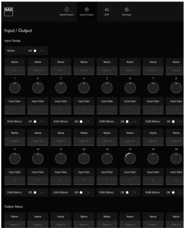 NAD Identification Input/Output DSP Settings Input / Output Input Setup Global Off On Name Name Name Name Name Name Name Name Input 1 Input 2 Input 3 Input 4 Input 5 Input 6 Input 7 Input 8 1 2 3 4 5 6 7 8 Input Gain Input Gain Input Gain Input Gain Input Gain Input Gain Input Gain 0 0 0 0 0 0 0 SUM (Mono) Off On SUM (Mono) Off On SUM (Mono) Off On SUM (Mono) Off On Name Name Name Name Name Name Name Name Input 9 Input 10 Input 11 Input 12 Input 13 Input 14 Input 15 Input 16 0 10 11 12 13 14 15 16 Input Gain Input Gain Input Gain Input Gain Input Gain Input Gain Input Gain 0 0 0 0 0 -2 0 0 SUM (Mono) Off On SUM (Mono) Off On SUM (Mono) Off On SUM (Mono) Off On Output Setup Name Name Name Name Name Name Name Name Name Output 1 Output 2 Output 3 Output 4 Output 5 Output 6 Output 7 Output 8