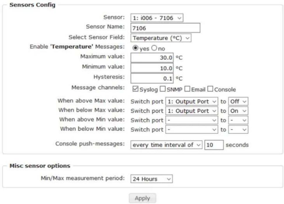 Sensors Config Sensor: 1: i006 - 7106 Sensor Name: 7106 Select Sensor Field: Temperature (°C) Enable 'Temperature' Messages: ● yes ○ no Maximum value: 30.0 °C Minimum value: 10.0 °C Hysteresis: 0.1 °C Message channels: ✓ Syslog □ SNMP □ Email □ Console When above Max value: Switch port 1: Output Port to Off When below Max value: Switch port 1: Output Port to On When above Min value: Switch port - to - When below Min value: Switch port - to - Console push-messages: every time interval of 10 seconds Misc sensor options Min/Max measurement period: 24 Hours Apply