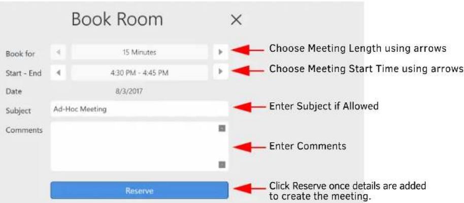 Book Room Book for 15 Minutes Start - End 4:30 PM - 4:45 PM Date 8/3/2017 Subject Ad-Hoc Meeting Comments Reserve Choose Meeting Length using arrows Choose Meeting Start Time using arrows Enter Subject if Allowed Enter Comments Click Reserve once details are added to create the meeting.