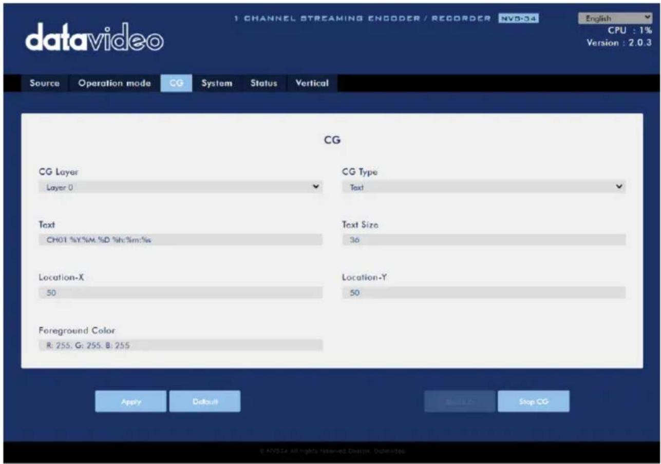 datavideo 1 CHANNEL STREAMING ENGODER / RECORDER NVB-04 English CPU : 1% Version : 2.0.3 Source Operation mode CG System Status Vertical CG CG Layer CG Type Layer 0 Text Text Text Size CHOT %Y%M,%D %h:3m:%s 36 Location-X Location-Y 50 50 Foreground Color R: 255, G: 255, B: 255 Apply Default Stop CG © NVIDIA All rights reserved design. Outdoors