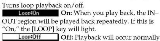 Turns loop playback on/off. Loop:On On: When you play back, the IN- OUT region will be played back repeatedly. If this is "On," the [LOOP] key will light. Loop:Off Off: Playback will occur normally