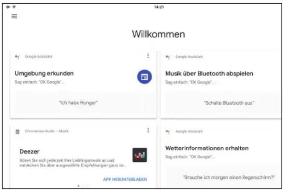 14-21 Willkommen Google Assistant Umgebung erkunden Sag einfach: "OK Google"... "Ich habe Hunger" Google Assistant Musik über Bluetooth abspielen Sag einfach: "OK Google"... "Schatte Bluetooth aus" Chromecast Audio - Musik Deezer Hören Sie sich jederzeit ihre Lieblingsmusik an und entdecken Sie über ausgewählte Empfehlungen ganz ne... APP HERUNTERLADEN Google Assistant Wetterinformationen erhalten Sag einfach: "OK Google"... "Brauche ich morgen einen Regenschirm?"