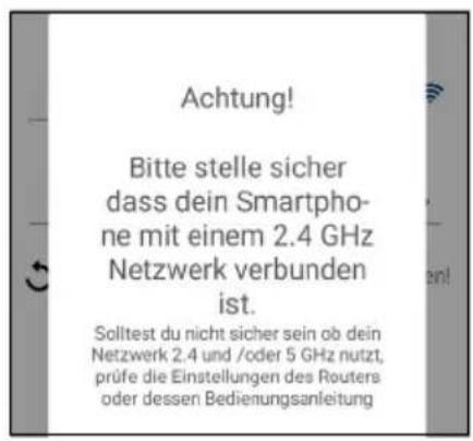 Achtung! Bitte stelle sicher dass dein Smartpho- ne mit einem 2.4 GHz Netzwerk verbunden ist. Solltest du nicht sicher sein ob dein Netzwerk 2.4 und /oder 5 GHz nutzt, prüfe die Einstellungen des Routers oder dessen Bedienungsanleitung