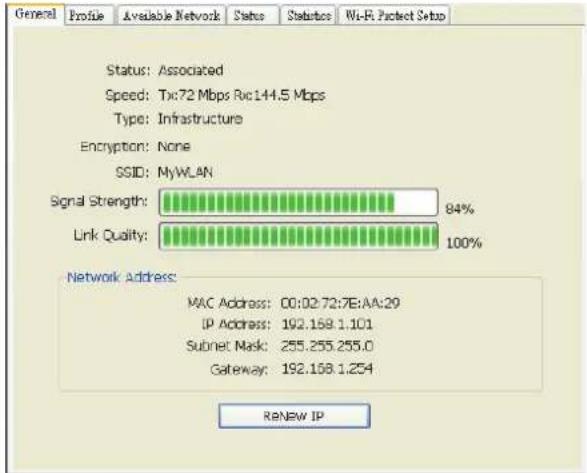 General Profile Available Network Status Status Wi-Fi Protect Setup Status: Associated Speed: Tx:72 Mbps Rsc144.5 Mbps Type: Infrastructure Encryption: None SSID: MyWLAN Signal Strength: 84% Link Quality: 100% Network Address: MAC Address: 00:02:72:7E:AA:29 IP Address: 192.169.1.101 Subnet Mask: 255.255.255.0 Gateway: 192.168.1.254 ReNew IP