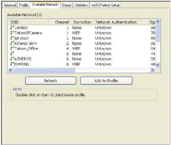 Available Network(s) SSID Channel Encryption Network Authentication Sig 1st145test 1 None Unknown 88 1stTekomIPCamera 1 WEP Unknown 70 1stJerrytest 1 None Unknown 60 1stAcheros Jerry 2 None Unknown 96 1stTekom_Office 4 WEP Unknown 64 1st 6 None Unknown 44 1stATHEROS 6 None Unknown 50 1stDAFONG 6 WEP Unknown 46 Refresh Add to Profile Note Double click on item to join/create profile.