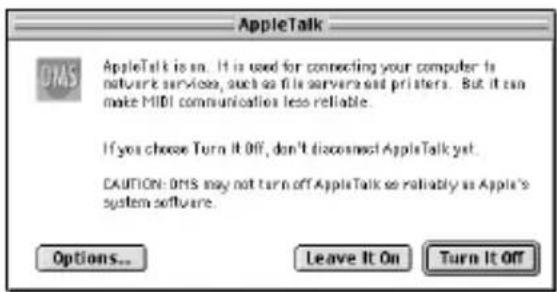AppleTalk OPAS AppleTalk is on. It is used for connecting your computer to network services, such as file servers and printers. But it can make MIDI communication less reliable. If you choose Turn It Off, don't disconnect AppleTalk yet. CAUTION: OPAS may not turn off AppleTalk so reliably as Apple's system software. Options... Leave It On Turn It Off