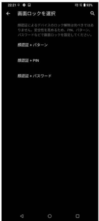 22:21 93% ← 画面ロックを選択 顔認証によるデバイスのロック解除は完べきではありません。安全性を高めるため、PIN、パターン、パスワードなどで画面ロックを設定してください。 顔認証 + パターン 顔認証 + PIN 顔認証 + パスワード
