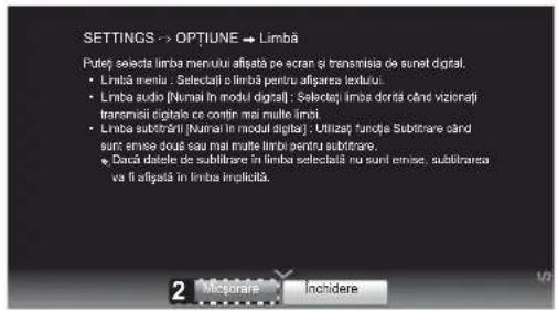 SETTINGS -> OPTIUNE -> Limbă Puteț selecta limba menului afișata pe ecran și transmisia de sunet digital. • Limbă pentru . Selectați în limbă pentru afigarea iextului. • Limba audio (Numai în modul digital) : Selectați limba doră când viziorați traremisii digitale ce contir mai multe limai. • Limba subtrără (Numai în modul digital) : Utilizeți funcța Subitrare când sunt emise două sau mai multe limbi pentru subitrare. • Dacă datele de subitrare în limba selectați nu sunt emise, subitrarea va fi afișata în limba implicăță.