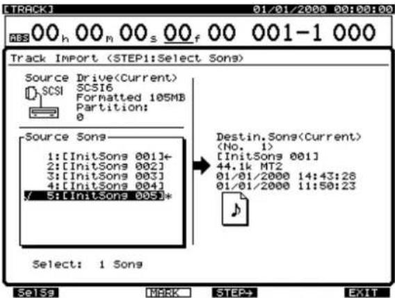 Track Import (STEP1:Select Sons) Source Drive(Current) SCSI6 Formatted 105MB Partition: 0 Source Sons 1:[InitSongs 001]- 2:[InitSongs 002] 3:[InitSongs 003] 4:[InitSongs 004] 5:[InitSongs 005]* Select: 1 Sons Destin.Songs(Current) (No. 1) [InitSongs 001] 44.1k MT2 01/01/2000 14:43:28 01/01/2000 11:50:23 Se15a MARK STEP+ EXIT