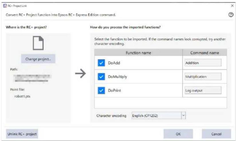 RC+ Project Link Convert RC + Project function into Epson RC + Express Edition command. Where is the RC+ project? Path: Point file: robot1.pts Change project... → How do you process the imported functions? Select the function to be imported. If the command names look corrupted, try another character encoding. Function name Command name ✓ DoAdd Addition ✓ DoMultiply Multiplication ✓ DoPrintLoad output Character encoding English (CP12S2) Unlink RC+ project OK Cancel