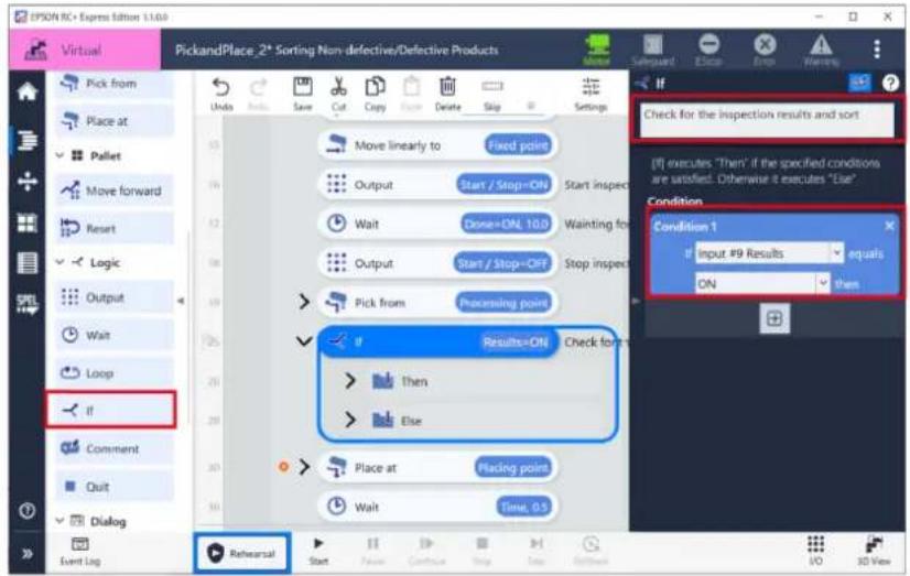 PickandPlace, 2* Sorting Non-defective/Defective Products Check for the inspection results and sort [1] executes "Then" if the specified conditions are satisfied. Otherwise it executes "Else" Condition Condition 1 if Input #9 Results equals ON then if Results=ON Check for Then Else Place at Placing point Wait Time, 0.5 Event Log Rehearsal Start Save Cut Copy Copy Delete Stop Settings Pick from Place at Pallet Move forward Reset Logic Output Wait Loop if Comment Quit Dialog If