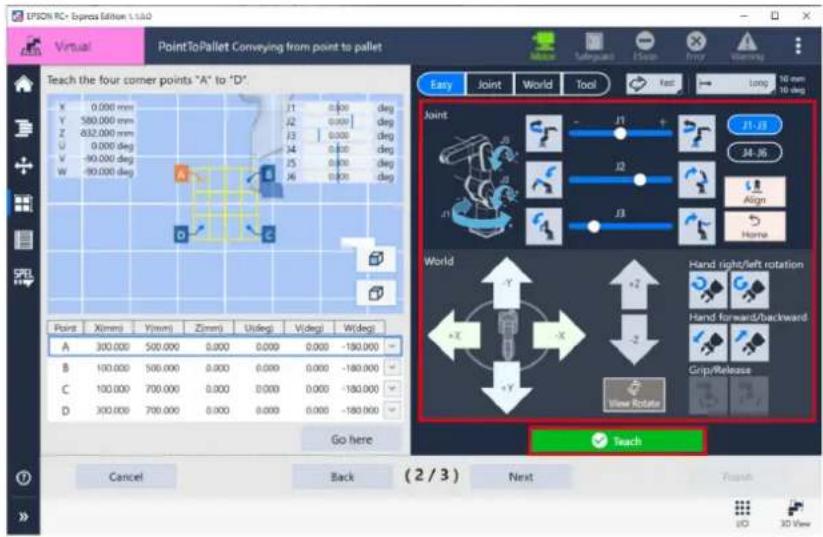 EPSON RC - Express Edition 1.1.1.0 Virtual PointToPallet Conveying from point to pallet Teach the four corner points "A" to "D" X 0.000 mm Y 580.000 mm Z 832.000 mm U 0.000 deg V -90.000 deg W -90.000 deg Point X(mm) Y(mm) Z(mm) Width deg V(deg) W(deg) A 300.000 500.000 0.000 0.000 0.000 -180.000 B 100.000 500.000 0.000 0.000 0.000 -180.000 C 100.000 700.000 0.000 0.000 0.000 -180.000 D 300.000 700.000 0.000 0.000 0.000 -180.000 Go here Easy Joint World Tool Joint J1 J2 J3 J1 J2 J3 J1 J2 J3 J1 J2 J3 J1 J2 J3 J1 J2 J3 J1 J2 J3 J1 J2 J3 J1 J2 J3 J1 J2 J3 J1 J2 J3 World -Y +Y Hand right/left rotation Hand forward/backward Grip/Release View Rotate Teach Cancel Back (2 / 3) Next Finish
