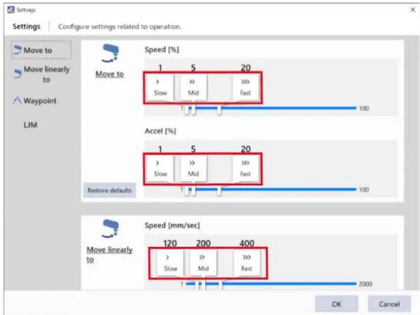 Settings Configure settings related to operation. Move to Move linearly to Waypoint LJM Speed [%] Move to 1 5 20 Slow >> >> Fast 100 Accel [%] 1 5 20 Slow >> >> Fast Restore defaults 100 Speed [mm/sec] Move linearly to 120 200 400 Slow >> >> Fast 1 2000 OK Cancel