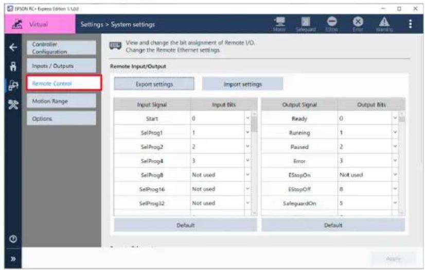 IPSON RC+ Express Edition 1.1.04 Virtual Settings > System settings Controller Configuration Inputs / Outputs Remote Control Motion Range Options View and change the bit assignment of Remote I/O. Change the Remote Ethernet settings. Remote Input/Output Export settings Import settings Input Signal Input Bits Output Signal Output Bits Start 0 Ready 0 SelProg1 1 Running 1 SelProg2 2 Paused 2 SelProg4 3 Error 3 SelProg8 Not used EStopOn Not used SelProg16 Not used EStopOff 8 SelProg32 Not used SalsguardOn 5 Default Default Apply