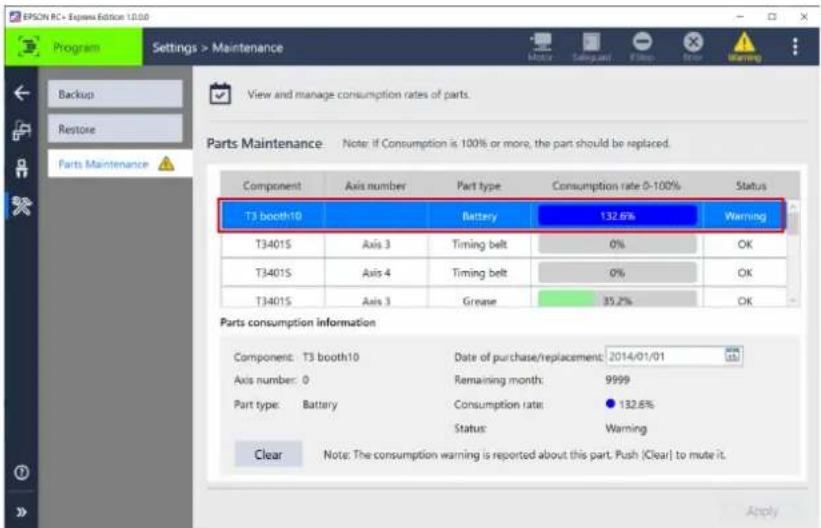 EPSON RC - Express Edition 10.00 Program Settings > Maintenance Backup Restore Parts Maintenance View and manage consumption rates of parts. Parts Maintenance Note: If Consumption is 100% or more, the part should be replaced. Component Axis number Part type Consumption rate 0-100% Status T3 booth10 Battery 132.6% Warning T3401S Axis 3 Timing belt 0% OK T3401S Axis 4 Timing belt 0% OK T3401S Axis 3 Grease 35.2% OK Parts consumption information Component: T3 booth10 Date of purchase/replacement: 2014/01/01 Axis number: 0 Remaining month: 9999 Part type: Battery Consumption rate: ● 132.6% Status: Warning Clear Note: The consumption warning is reported about this part. Push (Clear) to mute it. Apply