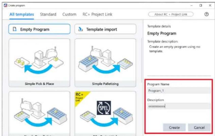 Create program All templates Standard Custom RC+ Project Link About RC + Project Link Empty Program Template import Simple Pick & Place Simple Palletizing RC+ Project Link SPEL Create Programs RS+ Project Link Template details Empty Program Template description: Create an empty program using no template. Program Name Program_1 Description xxxxxxxxx Create Cancel