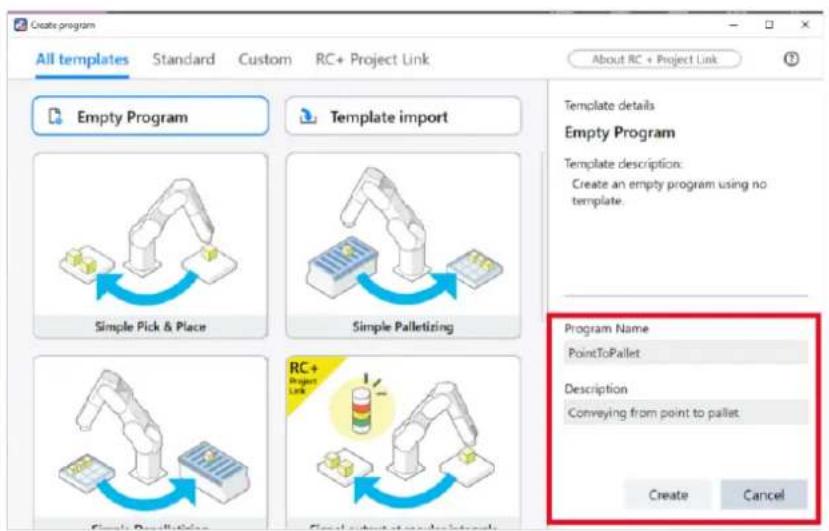 Create program All templates Standard Custom RC+ Project Link About RC + Project Link Empty Program Template import Simple Pick & Place Simple Palletizing RC+ Project Link Create Pooling Final output at project sites Template details Empty Program Template description: Create an empty program using no template. Program Name PointToPallet Description Conveying from point to pallet Create Cancel