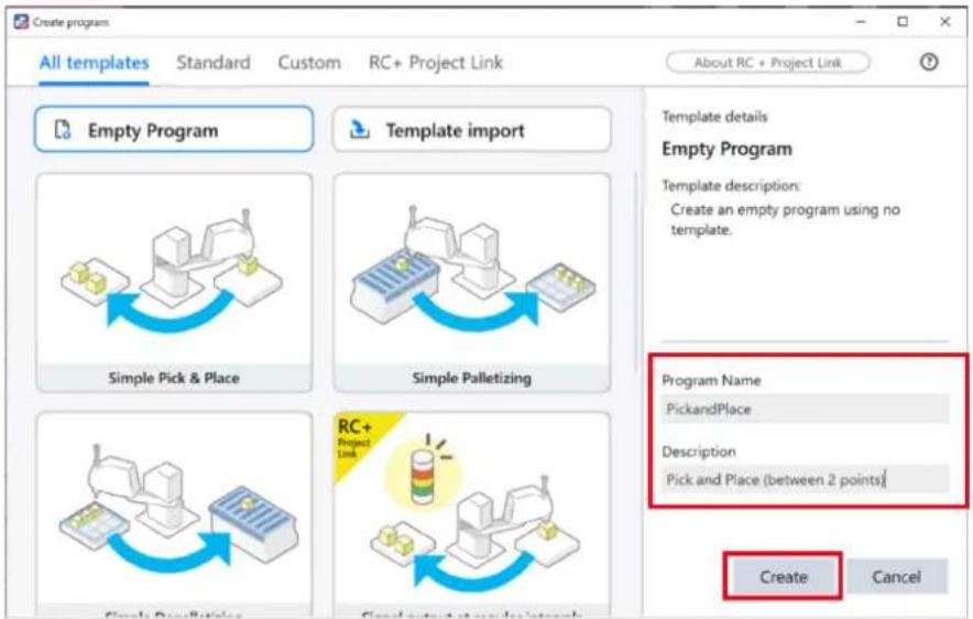 Create program All templates Standard Custom RC+ Project Link About RC + Project Link Empty Program Template import Simple Pick & Place Simple Palletizing RC+ Project Link Create Cancel Template details Empty Program Template description: Create an empty program using no template. Program Name PickandPlace Description Pick and Place (between 2 points) Create Cancel