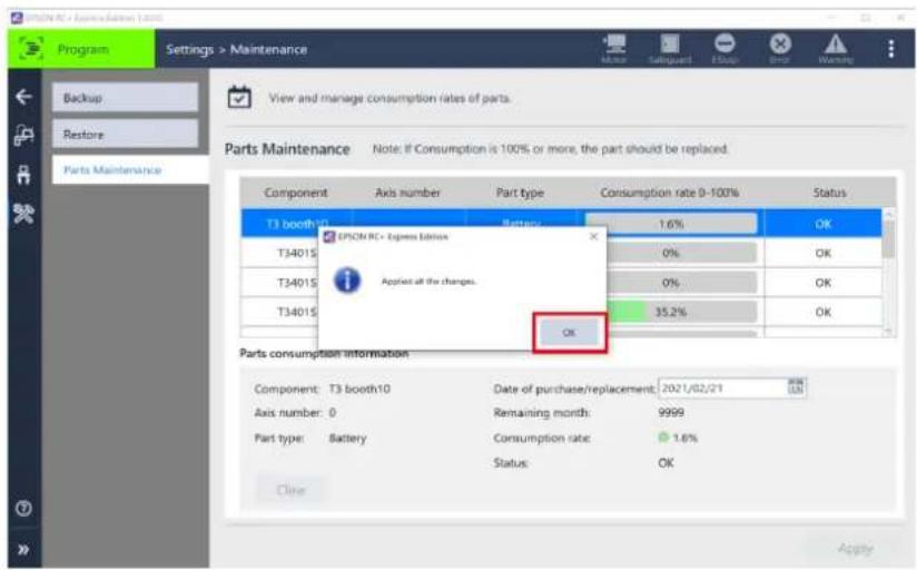 Program Settings > Maintenance View and manage consumption rates of parts. Parts Maintenance Note: If Consumption is 100% or more, the part should be replaced. Component Axis number Part type Consumption rate 0-100% Status T3 booth10 Battery 1.6% OK T34015 0% OK T34015 0% OK T34015 35.2% OK OK Parts consumption information Component: T3 booth10 Data of purchase/replacement: 2021/02/21 Axis number: 0 Remaining month: 9999 Part type: Battery Consumption rate: 1.6% Status: OK Close Apply