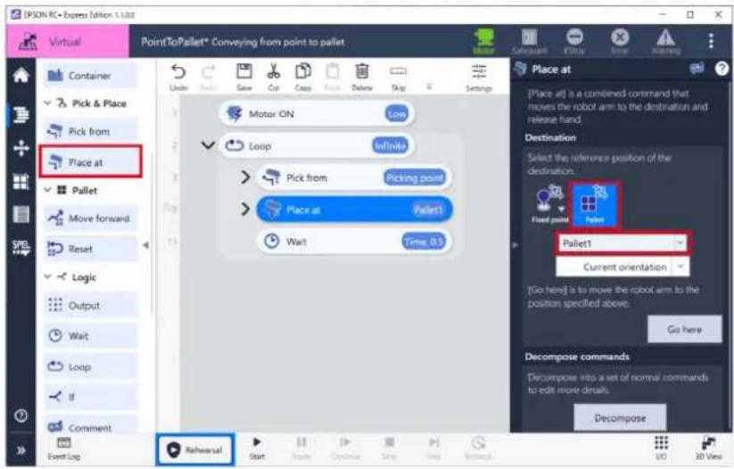 IPSON RC+ Express Edition 1-1-M8 Virtual PointToPallet* Conveying from point to pallet Container Pick & Place Pick from Place at Pallet Move forward Reset Logic Output Wait Loop If Comment Event Log Rehearsal Start Make Delete Copy Delete Skip Settings Motor ON Low Loop infinite Pick from Picking point Place at Pallet1 Wait Time, 0.5 Place at [Place at] is a combined command that moves the robot arm to the destination and release hand. Destination Select the reference position of the destination. Fixed point Pallet Pallet1 Current orientation [Go here] is to move the robot arm to the position specified above. Go here Decompose commands Decompose into a set of normal commands to edit more details. Decompose UD 3D View