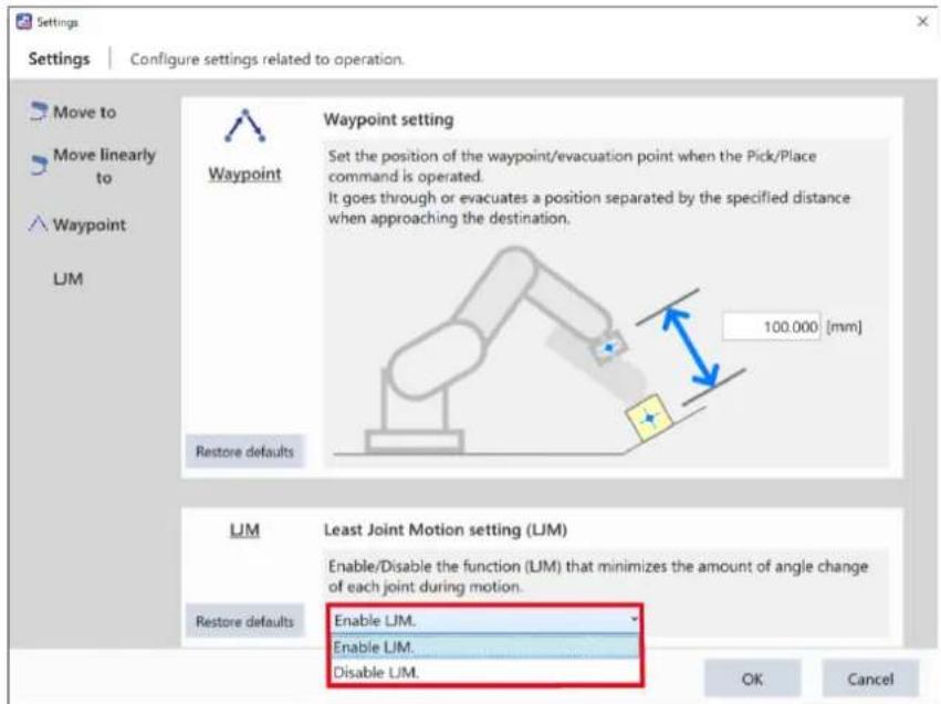 Settings Configure settings related to operation. Move to Move linearly to Waypoint LJM Waypoint setting Set the position of the waypoint/evacuation point when the Pick/Place command is operated. It goes through or evacuates a position separated by the specified distance when approaching the destination. 100.000 [mm] Restore defaults LJM Least Joint Motion setting (LJM) Enable/Disable the function (LJM) that minimizes the amount of angle change of each joint during motion. Restore defaults Enable LJM. Enable LJM. Disable LJM. OK Cancel